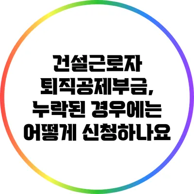 건설근로자 퇴직공제부금, 누락된 경우에는 어떻게 신청하나요?