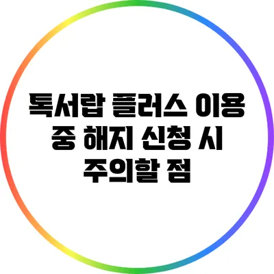 톡서랍 플러스 이용 중 해지 신청 시 주의할 점